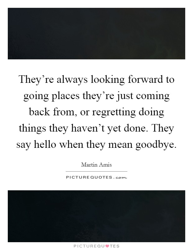They're always looking forward to going places they're just coming back from, or regretting doing things they haven't yet done. They say hello when they mean goodbye. Picture Quote #1