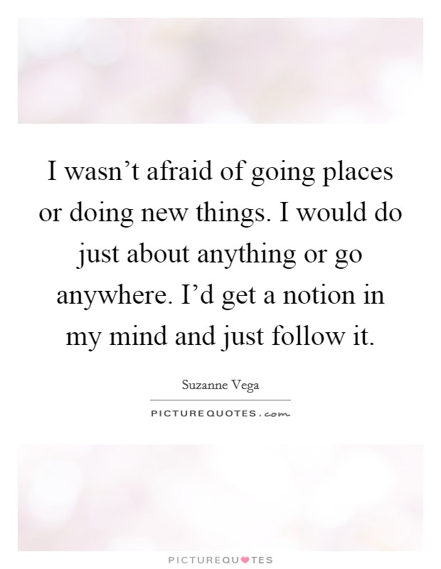 I wasn't afraid of going places or doing new things. I would do just about anything or go anywhere. I'd get a notion in my mind and just follow it. Picture Quote #1
