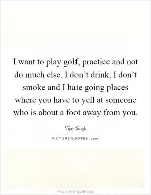 I want to play golf, practice and not do much else. I don’t drink, I don’t smoke and I hate going places where you have to yell at someone who is about a foot away from you Picture Quote #1