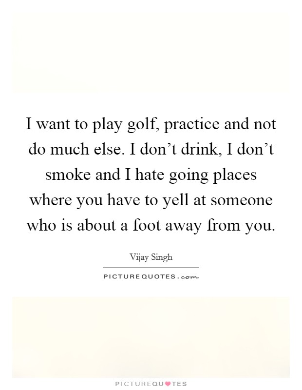 I want to play golf, practice and not do much else. I don't drink, I don't smoke and I hate going places where you have to yell at someone who is about a foot away from you. Picture Quote #1