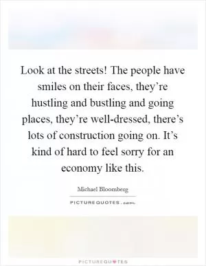 Look at the streets! The people have smiles on their faces, they’re hustling and bustling and going places, they’re well-dressed, there’s lots of construction going on. It’s kind of hard to feel sorry for an economy like this Picture Quote #1