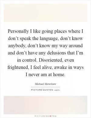 Personally I like going places where I don’t speak the language, don’t know anybody, don’t know my way around and don’t have any delusions that I’m in control. Disoriented, even frightened, I feel alive, awake in ways I never am at home Picture Quote #1