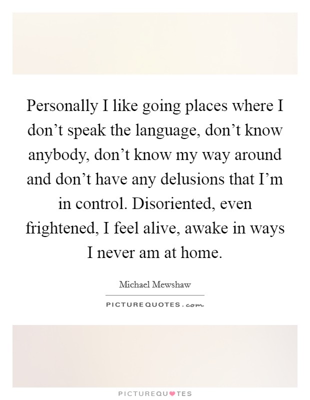 Personally I like going places where I don't speak the language, don't know anybody, don't know my way around and don't have any delusions that I'm in control. Disoriented, even frightened, I feel alive, awake in ways I never am at home. Picture Quote #1