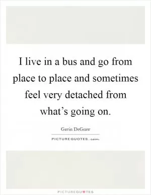 I live in a bus and go from place to place and sometimes feel very detached from what’s going on Picture Quote #1