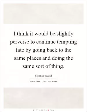 I think it would be slightly perverse to continue tempting fate by going back to the same places and doing the same sort of thing Picture Quote #1