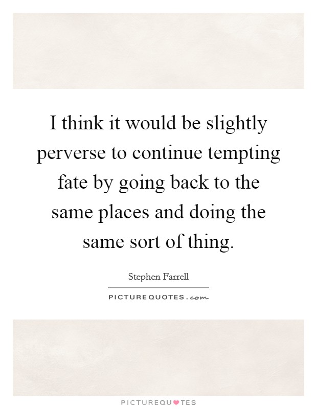 I think it would be slightly perverse to continue tempting fate by going back to the same places and doing the same sort of thing. Picture Quote #1