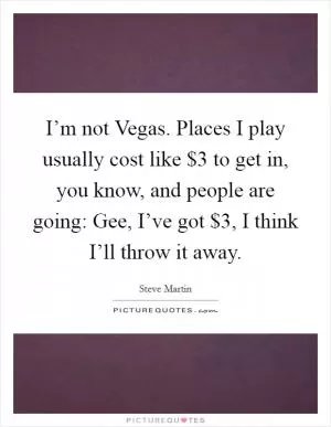 I’m not Vegas. Places I play usually cost like $3 to get in, you know, and people are going: Gee, I’ve got $3, I think I’ll throw it away Picture Quote #1