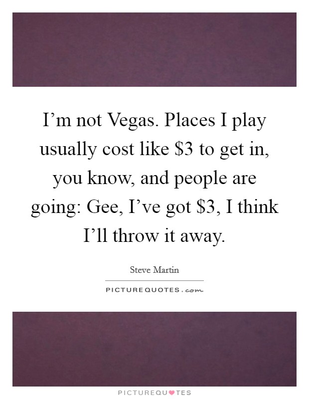 I'm not Vegas. Places I play usually cost like $3 to get in, you know, and people are going: Gee, I've got $3, I think I'll throw it away. Picture Quote #1