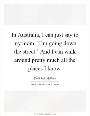 In Australia, I can just say to my mom, ‘I’m going down the street.’ And I can walk around pretty much all the places I know Picture Quote #1