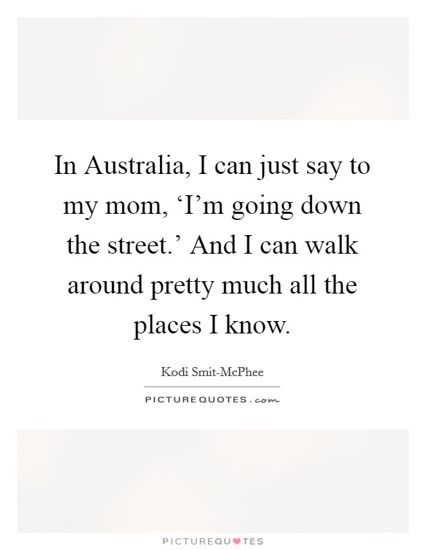 In Australia, I can just say to my mom, ‘I'm going down the street.' And I can walk around pretty much all the places I know. Picture Quote #1