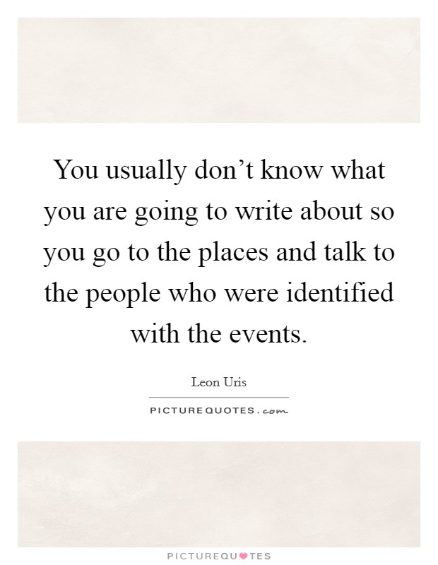 You usually don't know what you are going to write about so you go to the places and talk to the people who were identified with the events. Picture Quote #1