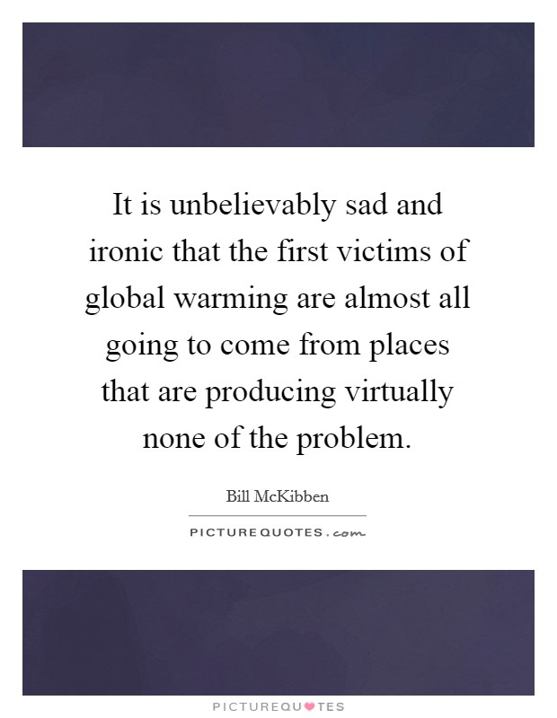 It is unbelievably sad and ironic that the first victims of global warming are almost all going to come from places that are producing virtually none of the problem. Picture Quote #1