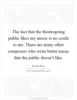 The fact that the theatregoing public likes my music is no credit to me. There are many other composers who write better music that the public doesn’t like Picture Quote #1