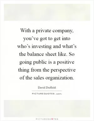 With a private company, you’ve got to get into who’s investing and what’s the balance sheet like. So going public is a positive thing from the perspective of the sales organization Picture Quote #1