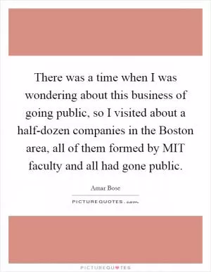 There was a time when I was wondering about this business of going public, so I visited about a half-dozen companies in the Boston area, all of them formed by MIT faculty and all had gone public Picture Quote #1
