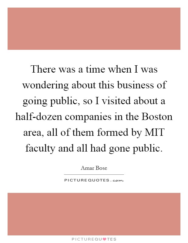 There was a time when I was wondering about this business of going public, so I visited about a half-dozen companies in the Boston area, all of them formed by MIT faculty and all had gone public. Picture Quote #1