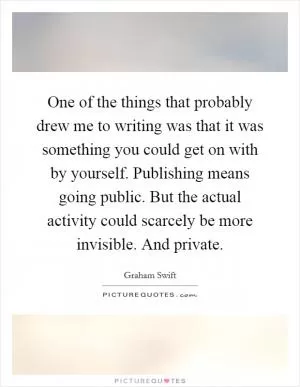 One of the things that probably drew me to writing was that it was something you could get on with by yourself. Publishing means going public. But the actual activity could scarcely be more invisible. And private Picture Quote #1