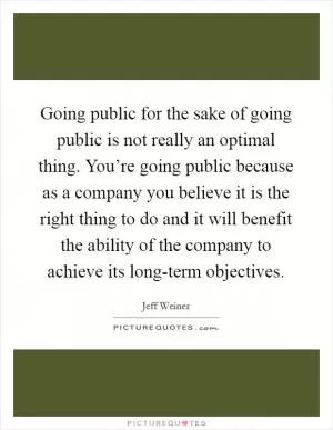 Going public for the sake of going public is not really an optimal thing. You’re going public because as a company you believe it is the right thing to do and it will benefit the ability of the company to achieve its long-term objectives Picture Quote #1