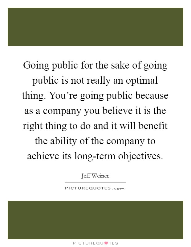 Going public for the sake of going public is not really an optimal thing. You're going public because as a company you believe it is the right thing to do and it will benefit the ability of the company to achieve its long-term objectives. Picture Quote #1