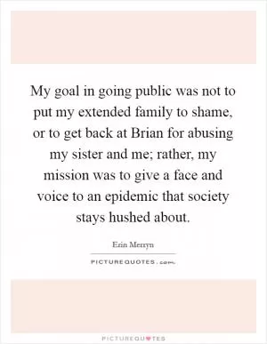 My goal in going public was not to put my extended family to shame, or to get back at Brian for abusing my sister and me; rather, my mission was to give a face and voice to an epidemic that society stays hushed about Picture Quote #1