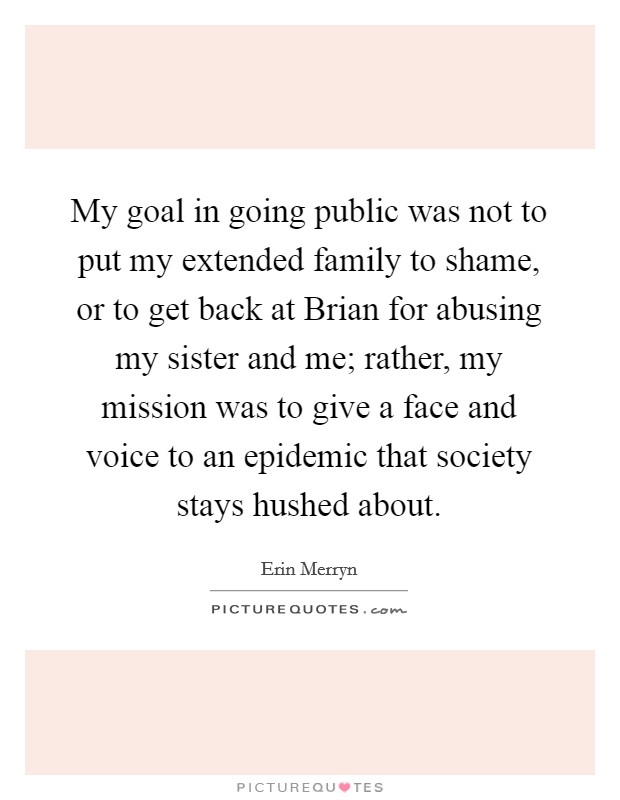 My goal in going public was not to put my extended family to shame, or to get back at Brian for abusing my sister and me; rather, my mission was to give a face and voice to an epidemic that society stays hushed about. Picture Quote #1