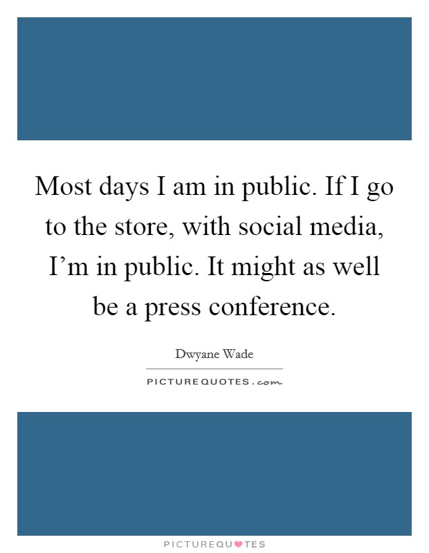 Most days I am in public. If I go to the store, with social media, I'm in public. It might as well be a press conference. Picture Quote #1