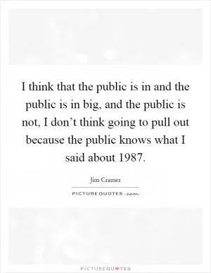 I think that the public is in and the public is in big, and the public is not, I don’t think going to pull out because the public knows what I said about 1987 Picture Quote #1