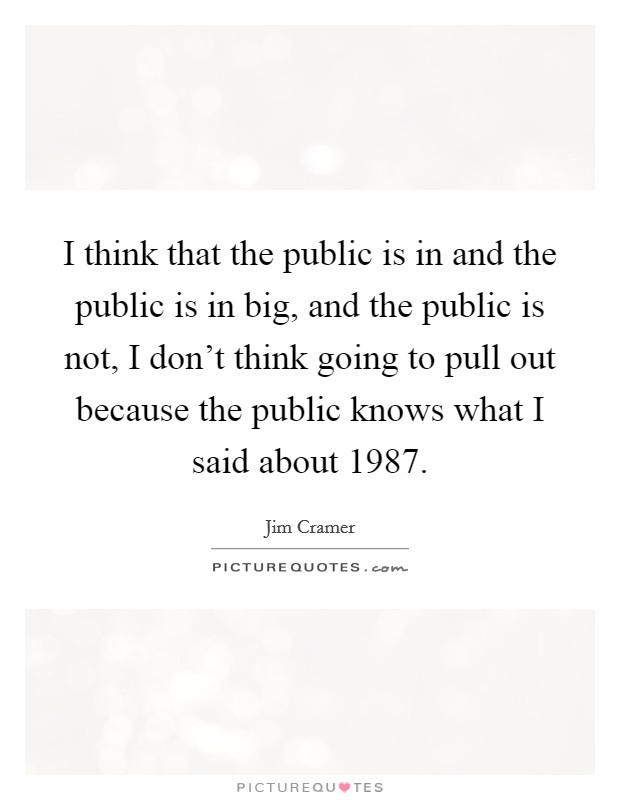 I think that the public is in and the public is in big, and the public is not, I don't think going to pull out because the public knows what I said about 1987. Picture Quote #1