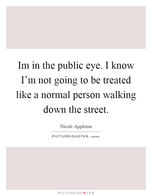 Im in the public eye. I know I'm not going to be treated like a normal person walking down the street. Picture Quote #1
