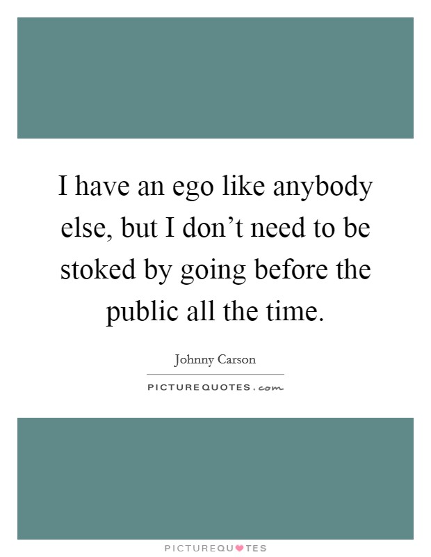 I have an ego like anybody else, but I don't need to be stoked by going before the public all the time. Picture Quote #1
