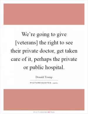 We’re going to give [veterans] the right to see their private doctor, get taken care of it, perhaps the private or public hospital Picture Quote #1
