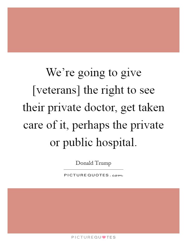 We're going to give [veterans] the right to see their private doctor, get taken care of it, perhaps the private or public hospital. Picture Quote #1