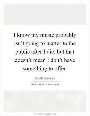 I know my music probably isn’t going to matter to the public after I die, but that doesn’t mean I don’t have something to offer Picture Quote #1