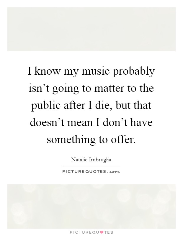 I know my music probably isn't going to matter to the public after I die, but that doesn't mean I don't have something to offer. Picture Quote #1