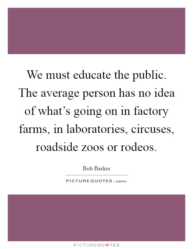 We must educate the public. The average person has no idea of what's going on in factory farms, in laboratories, circuses, roadside zoos or rodeos. Picture Quote #1