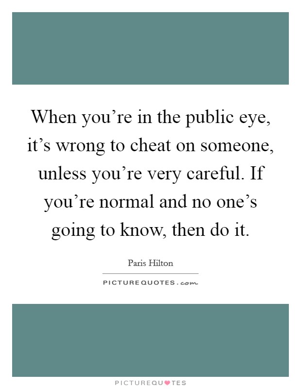 When you're in the public eye, it's wrong to cheat on someone, unless you're very careful. If you're normal and no one's going to know, then do it. Picture Quote #1