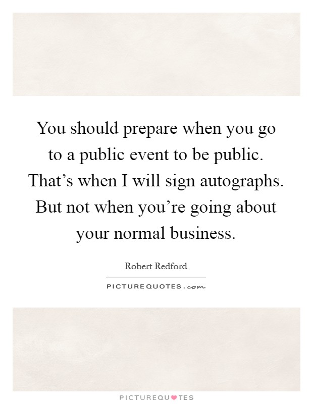 You should prepare when you go to a public event to be public. That's when I will sign autographs. But not when you're going about your normal business. Picture Quote #1