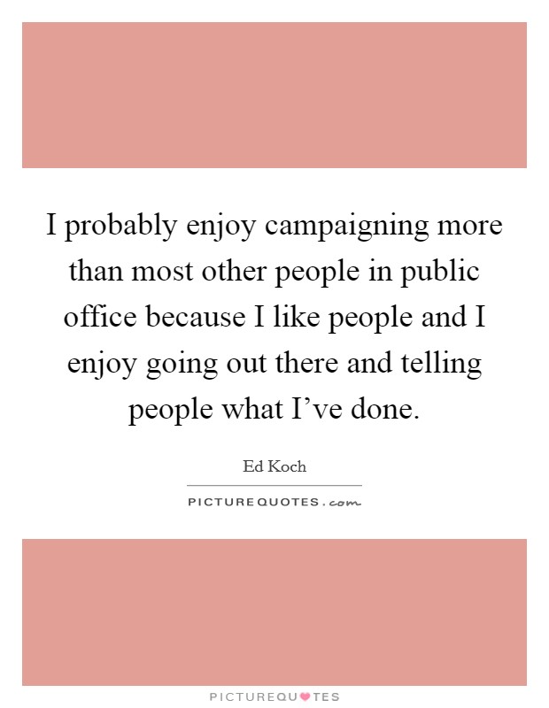 I probably enjoy campaigning more than most other people in public office because I like people and I enjoy going out there and telling people what I've done. Picture Quote #1