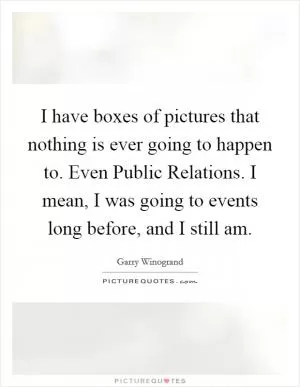 I have boxes of pictures that nothing is ever going to happen to. Even Public Relations. I mean, I was going to events long before, and I still am Picture Quote #1
