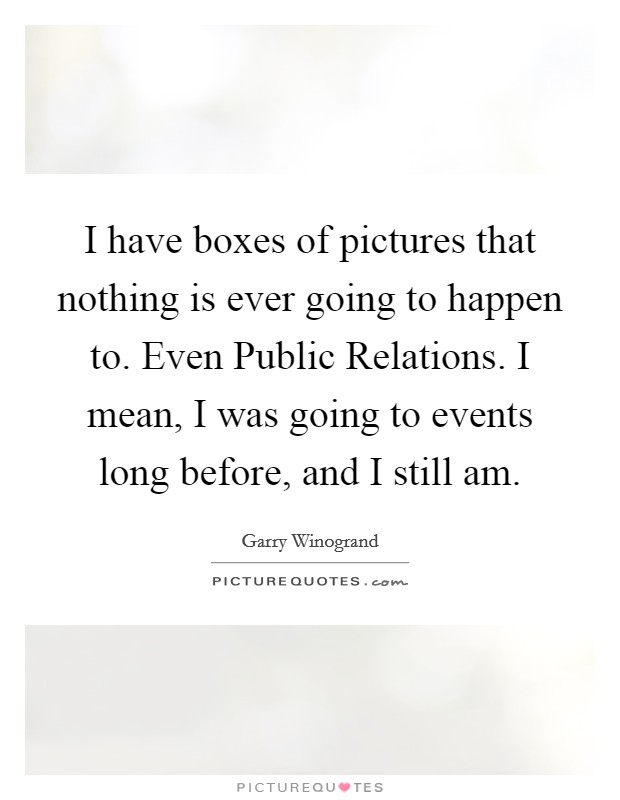 I have boxes of pictures that nothing is ever going to happen to. Even Public Relations. I mean, I was going to events long before, and I still am. Picture Quote #1