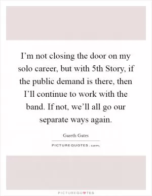 I’m not closing the door on my solo career, but with 5th Story, if the public demand is there, then I’ll continue to work with the band. If not, we’ll all go our separate ways again Picture Quote #1
