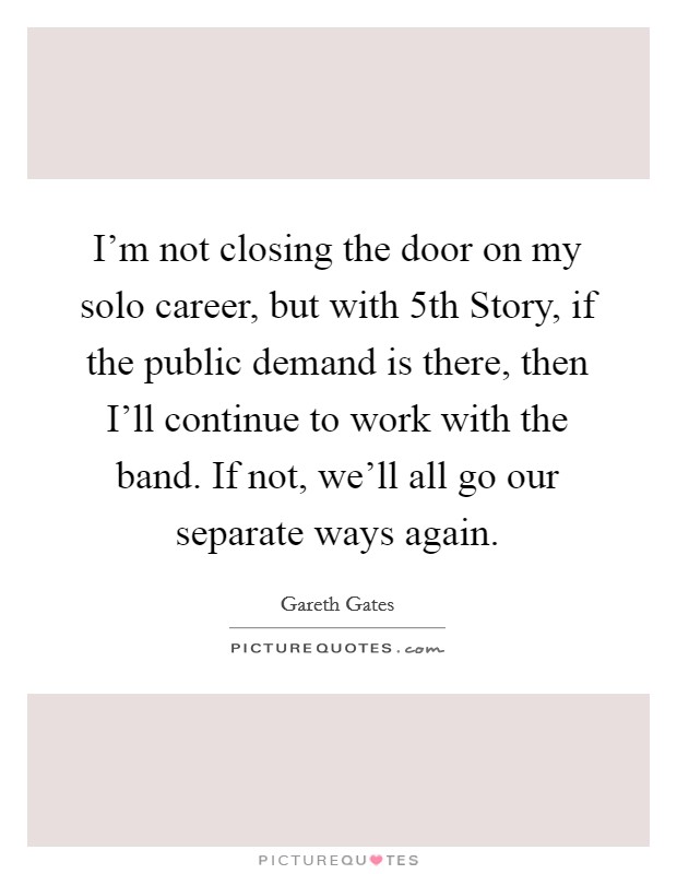 I'm not closing the door on my solo career, but with 5th Story, if the public demand is there, then I'll continue to work with the band. If not, we'll all go our separate ways again. Picture Quote #1