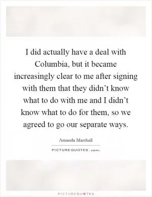 I did actually have a deal with Columbia, but it became increasingly clear to me after signing with them that they didn’t know what to do with me and I didn’t know what to do for them, so we agreed to go our separate ways Picture Quote #1