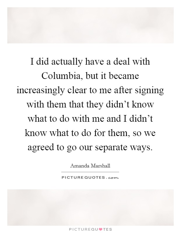I did actually have a deal with Columbia, but it became increasingly clear to me after signing with them that they didn't know what to do with me and I didn't know what to do for them, so we agreed to go our separate ways. Picture Quote #1