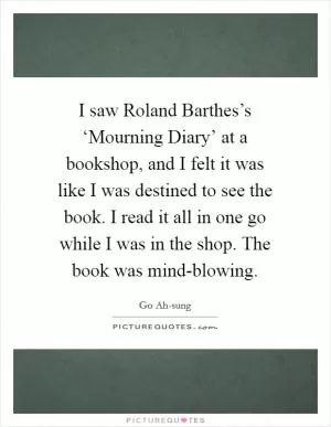 I saw Roland Barthes’s ‘Mourning Diary’ at a bookshop, and I felt it was like I was destined to see the book. I read it all in one go while I was in the shop. The book was mind-blowing Picture Quote #1