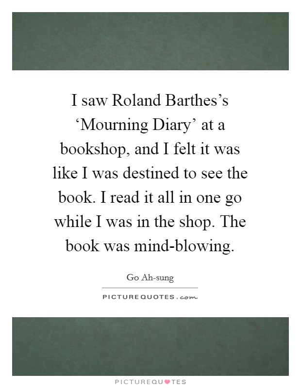 I saw Roland Barthes's ‘Mourning Diary' at a bookshop, and I felt it was like I was destined to see the book. I read it all in one go while I was in the shop. The book was mind-blowing. Picture Quote #1