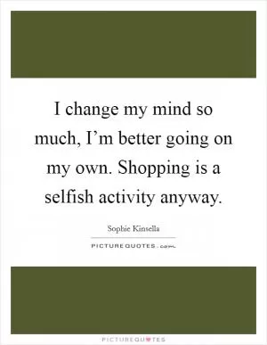 I change my mind so much, I’m better going on my own. Shopping is a selfish activity anyway Picture Quote #1