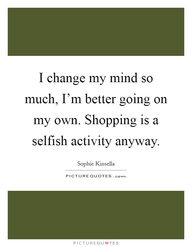 I change my mind so much, I'm better going on my own. Shopping is a selfish activity anyway. Picture Quote #1