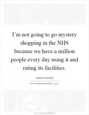 I’m not going to go mystery shopping in the NHS because we have a million people every day using it and rating its facilities Picture Quote #1