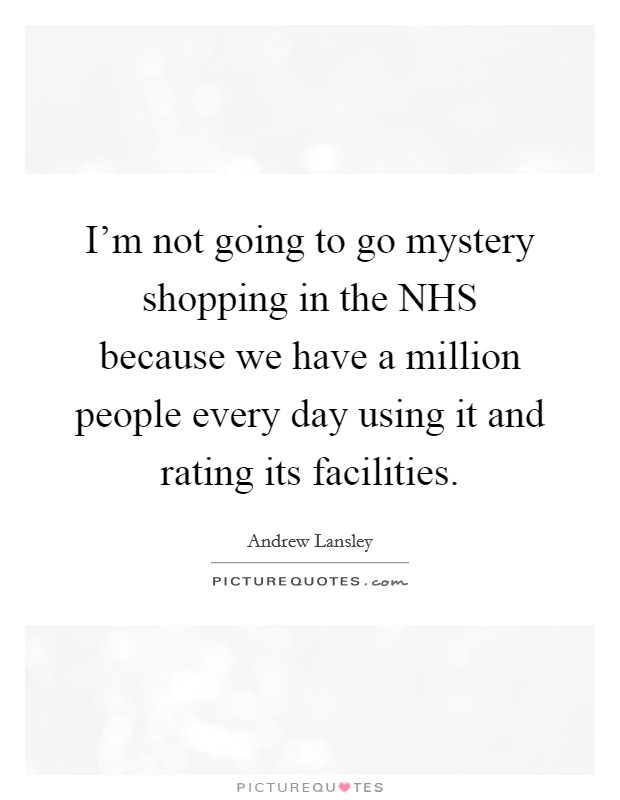 I'm not going to go mystery shopping in the NHS because we have a million people every day using it and rating its facilities. Picture Quote #1